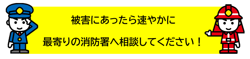 被害にあったら速やかに最寄りの消防署へ相談してください！